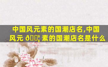 中国风元素的国潮店名,中国风元 🐦 素的国潮店名是什么